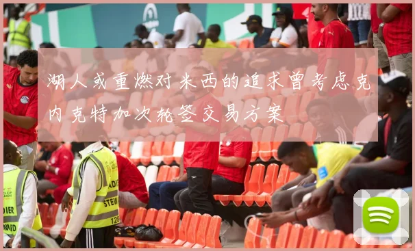 湖人或重燃对米西的追求曾考虑克内克特加次轮签交易方案